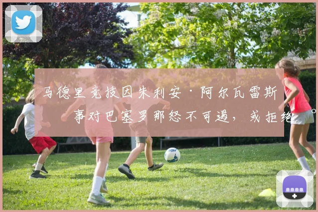 马德里竞技因朱利安·阿尔瓦雷斯一事对巴塞罗那怒不可遏，或拒绝将其转会至诺坎普——据知情人士透露